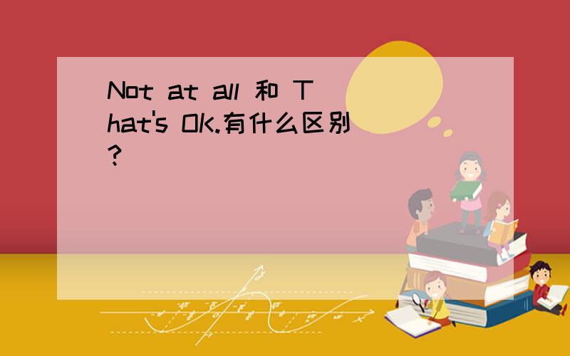 Not at all 和 That's OK.有什么区别?