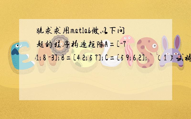 跪求求用matlab做以下问题的程序构造矩阵A=[-7 1;8 -3];B=[4 2;5 7];C=[5 9;6 2];   （1）试将A.*B与A*B的结果相加,并找出相加后新矩阵中绝对值大于10的元素.  （2）组合成一个4´3的矩阵,第一列为按