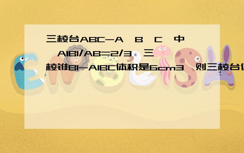 三棱台ABC-A'B'C'中,A1B1/AB=2/3,三棱锥B1-A1BC体积是6cm3,则三棱台体积是A 17cm3 B 24cm3 C 19cm3 D 18cm3