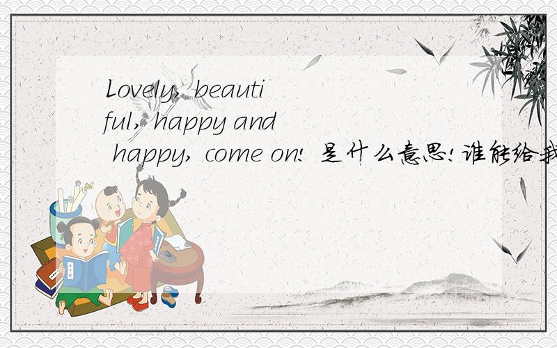 Lovely, beautiful, happy and happy, come on! 是什么意思!谁能给我解释下万分感谢!