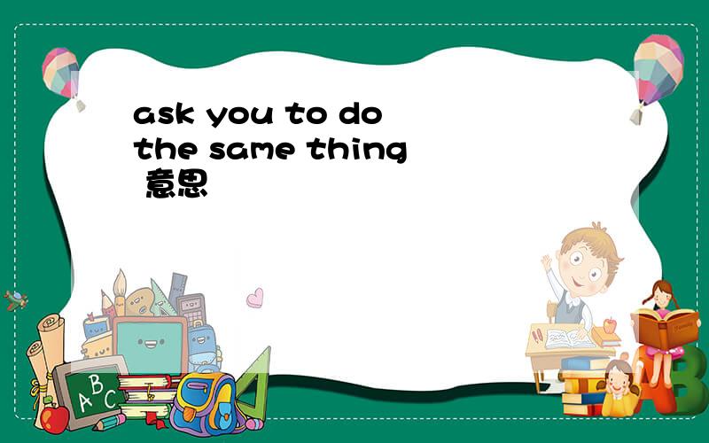 ask you to do the same thing 意思