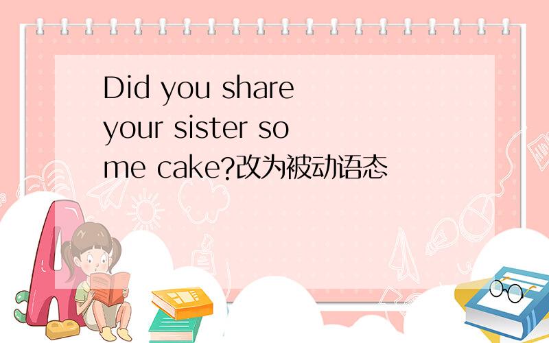 Did you share your sister some cake?改为被动语态