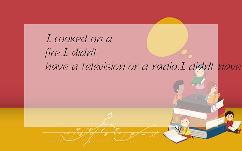 I cooked on a fire.I didn't have a television or a radio.I didn't have a telephone.