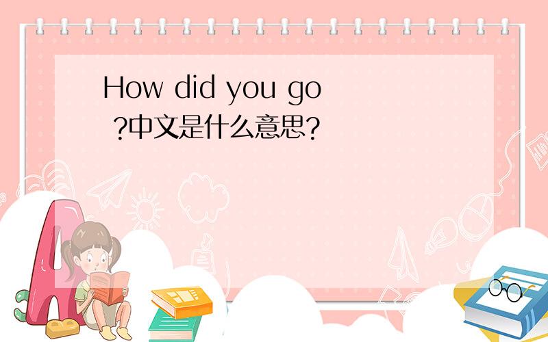 How did you go ?中文是什么意思?